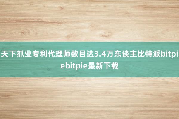 天下抓业专利代理师数目达3.4万东谈主比特派bitpiebitpie最新下载