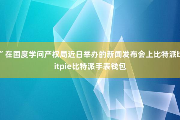 ”在国度学问产权局近日举办的新闻发布会上比特派bitpie比特派手表钱包