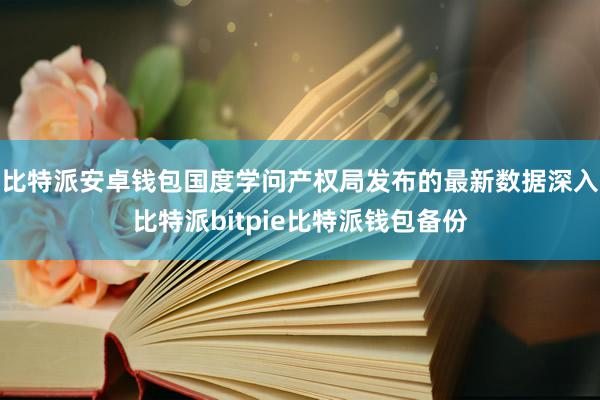 比特派安卓钱包　　国度学问产权局发布的最新数据深入比特派bitpie比特派钱包备份