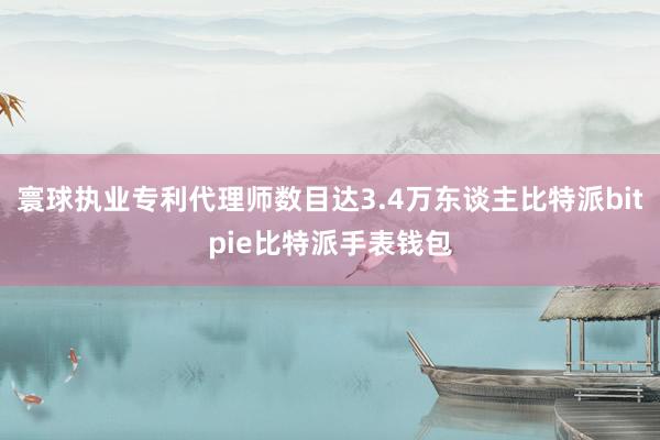 寰球执业专利代理师数目达3.4万东谈主比特派bitpie比特派手表钱包