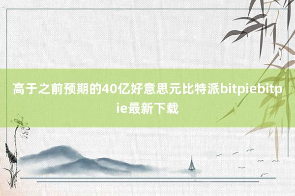 高于之前预期的40亿好意思元比特派bitpiebitpie最新下载