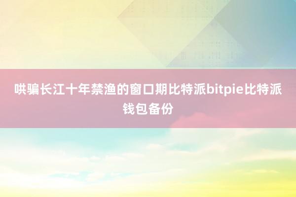 哄骗长江十年禁渔的窗口期比特派bitpie比特派钱包备份