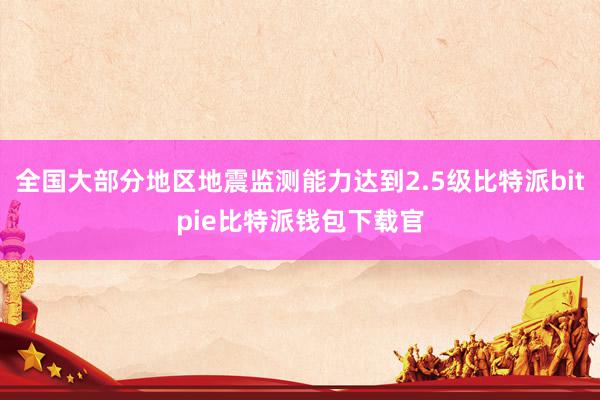 全国大部分地区地震监测能力达到2.5级比特派bitpie比特派钱包下载官