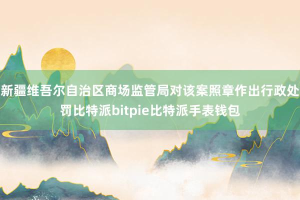 新疆维吾尔自治区商场监管局对该案照章作出行政处罚比特派bitpie比特派手表钱包