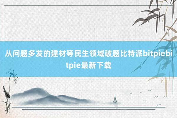 从问题多发的建材等民生领域破题比特派bitpiebitpie最新下载