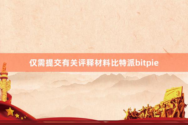 仅需提交有关评释材料比特派bitpie