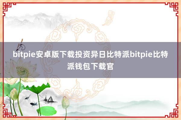 bitpie安卓版下载　　投资异日比特派bitpie比特派钱包下载官