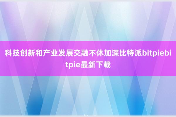 科技创新和产业发展交融不休加深比特派bitpiebitpie最新下载