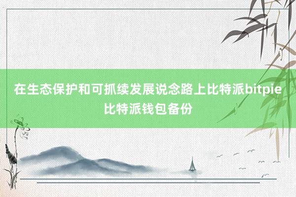 在生态保护和可抓续发展说念路上比特派bitpie比特派钱包备份