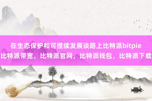 在生态保护和可捏续发展谈路上比特派bitpie比特派带宽，比特派官网，比特派钱包，比特派下载