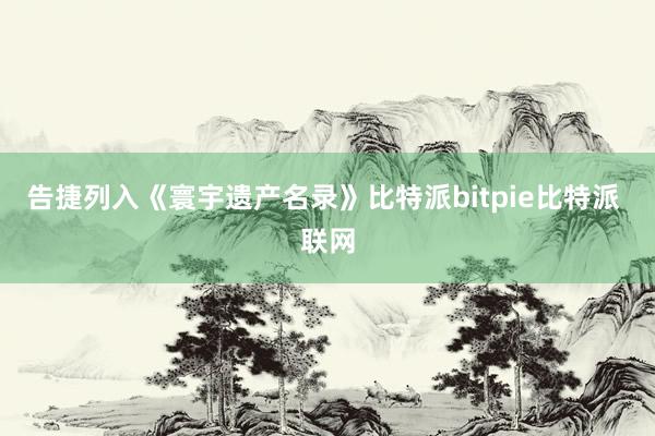 告捷列入《寰宇遗产名录》比特派bitpie比特派 联网