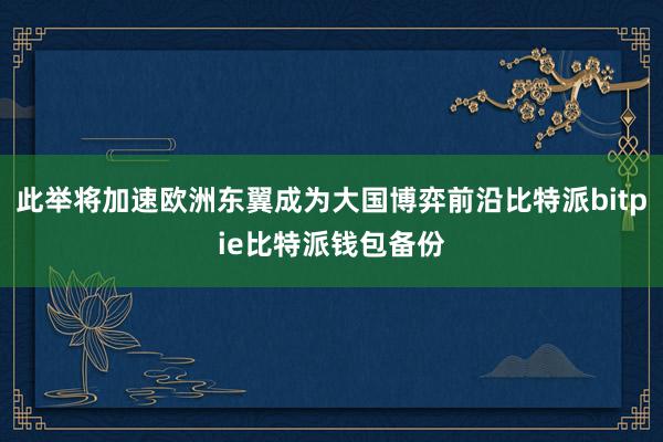 此举将加速欧洲东翼成为大国博弈前沿比特派bitpie比特派钱包备份