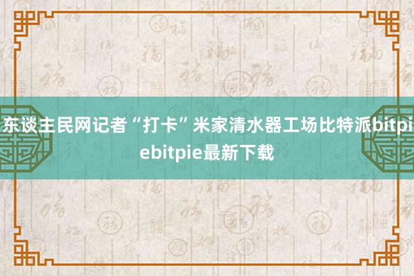 东谈主民网记者“打卡”米家清水器工场比特派bitpiebitpie最新下载