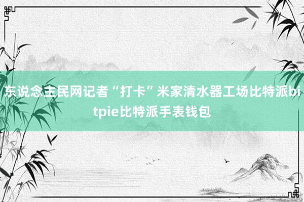 东说念主民网记者“打卡”米家清水器工场比特派bitpie比特派手表钱包