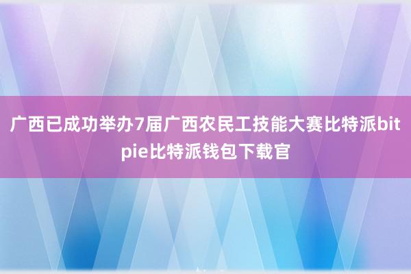 广西已成功举办7届广西农民工技能大赛比特派bitpie比特派钱包下载官