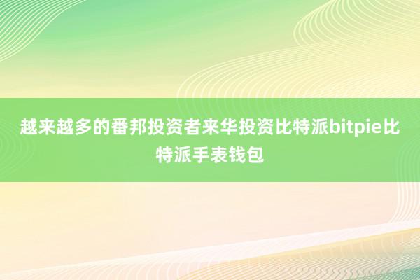 越来越多的番邦投资者来华投资比特派bitpie比特派手表钱包