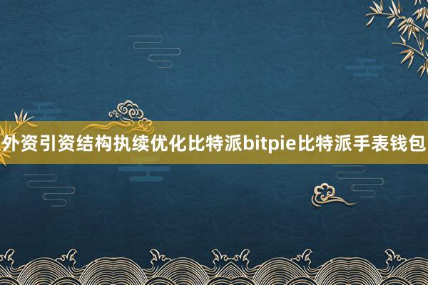 外资引资结构执续优化比特派bitpie比特派手表钱包