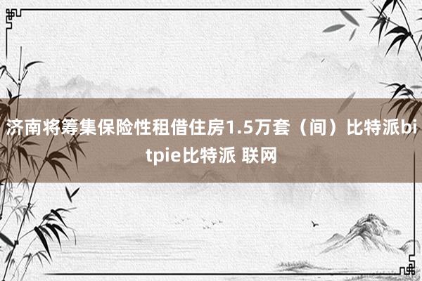 济南将筹集保险性租借住房1.5万套（间）比特派bitpie比特派 联网