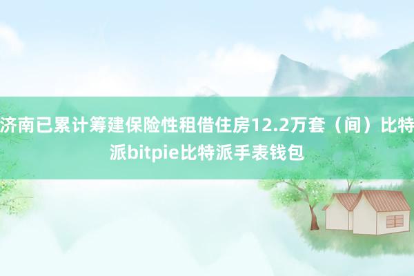 济南已累计筹建保险性租借住房12.2万套（间）比特派bitpie比特派手表钱包