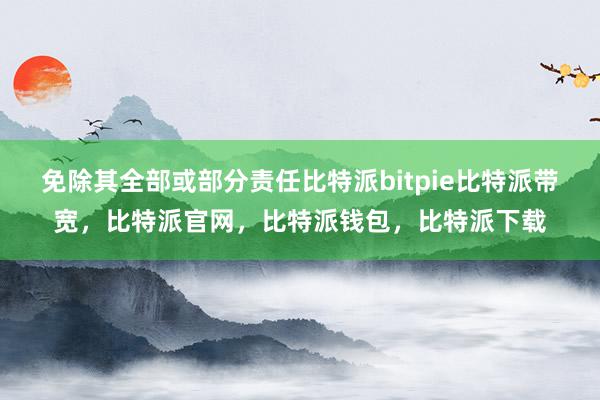 免除其全部或部分责任比特派bitpie比特派带宽，比特派官网，比特派钱包，比特派下载