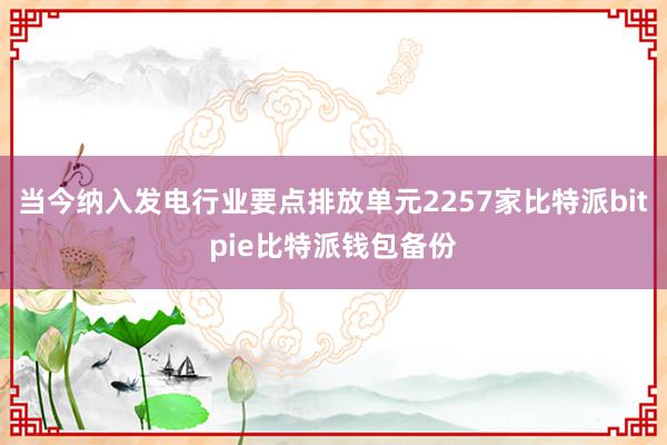 当今纳入发电行业要点排放单元2257家比特派bitpie比特派钱包备份