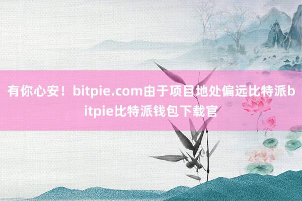 有你心安！bitpie.com由于项目地处偏远比特派bitpie比特派钱包下载官