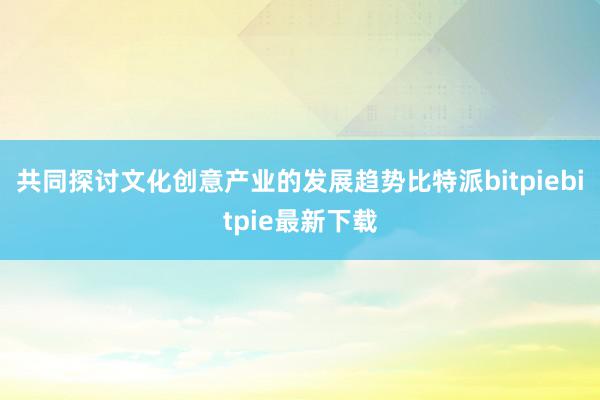 共同探讨文化创意产业的发展趋势比特派bitpiebitpie最新下载