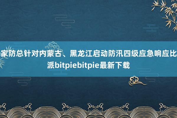 国家防总针对内蒙古、黑龙江启动防汛四级应急响应比特派bitpiebitpie最新下载