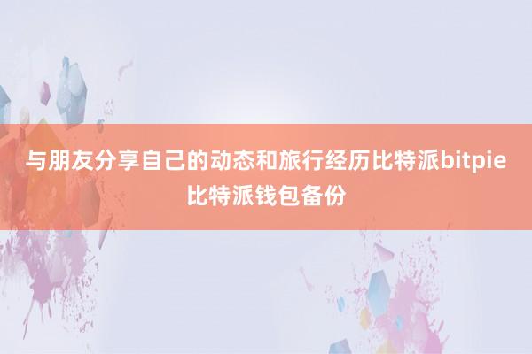 与朋友分享自己的动态和旅行经历比特派bitpie比特派钱包备份