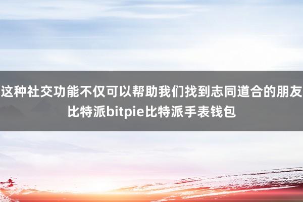 这种社交功能不仅可以帮助我们找到志同道合的朋友比特派bitpie比特派手表钱包