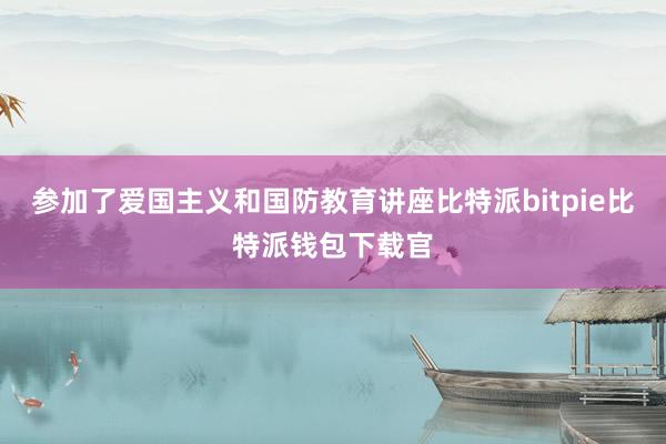 参加了爱国主义和国防教育讲座比特派bitpie比特派钱包下载官