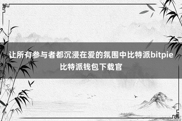 让所有参与者都沉浸在爱的氛围中比特派bitpie比特派钱包下载官