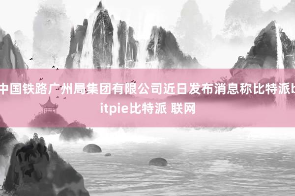 中国铁路广州局集团有限公司近日发布消息称比特派bitpie比特派 联网