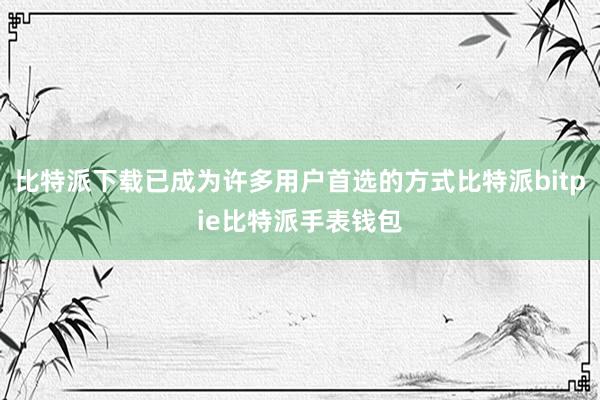 比特派下载已成为许多用户首选的方式比特派bitpie比特派手表钱包