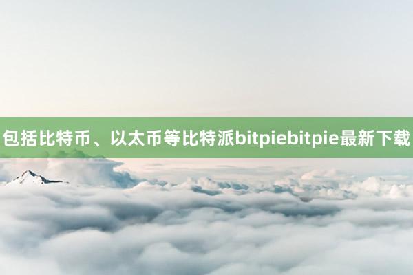 包括比特币、以太币等比特派bitpiebitpie最新下载