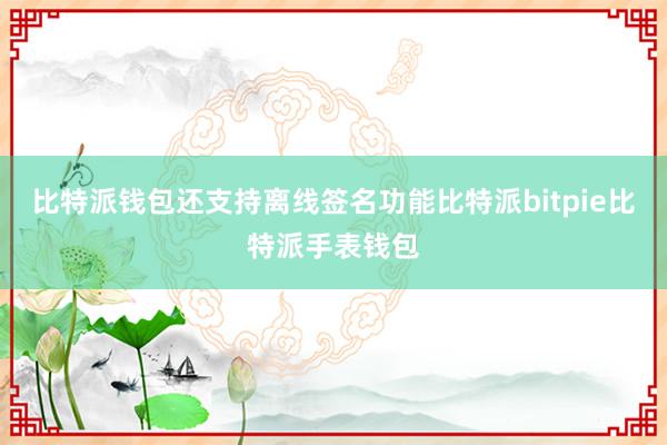 比特派钱包还支持离线签名功能比特派bitpie比特派手表钱包