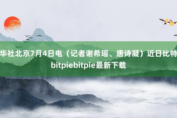 新华社北京7月4日电（记者谢希瑶、唐诗凝）近日比特派bitpiebitpie最新下载