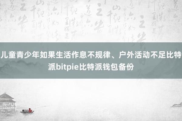 儿童青少年如果生活作息不规律、户外活动不足比特派bitpie比特派钱包备份