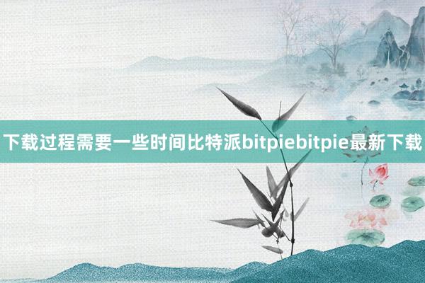 下载过程需要一些时间比特派bitpiebitpie最新下载