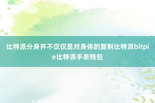 比特派分身并不仅仅是对身体的复制比特派bitpie比特派手表钱包