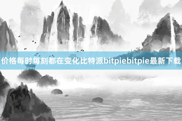 价格每时每刻都在变化比特派bitpiebitpie最新下载