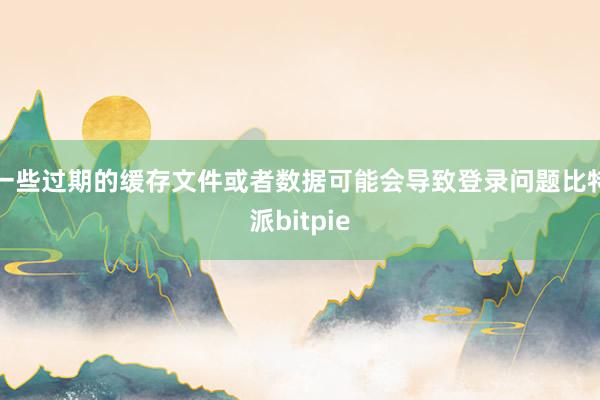 一些过期的缓存文件或者数据可能会导致登录问题比特派bitpie