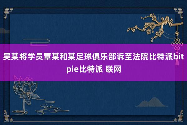 吴某将学员覃某和某足球俱乐部诉至法院比特派bitpie比特派 联网