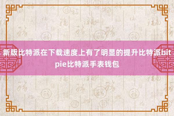 新版比特派在下载速度上有了明显的提升比特派bitpie比特派手表钱包