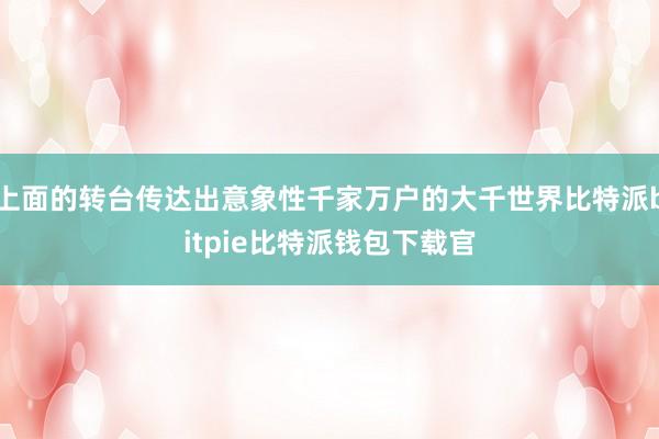 上面的转台传达出意象性千家万户的大千世界比特派bitpie比特派钱包下载官