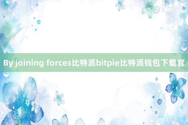 By joining forces比特派bitpie比特派钱包下载官