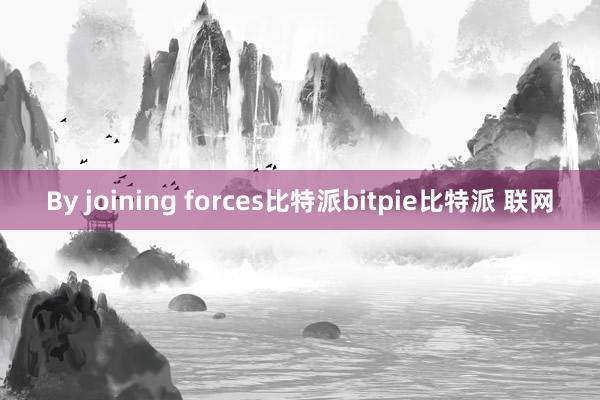 By joining forces比特派bitpie比特派 联网