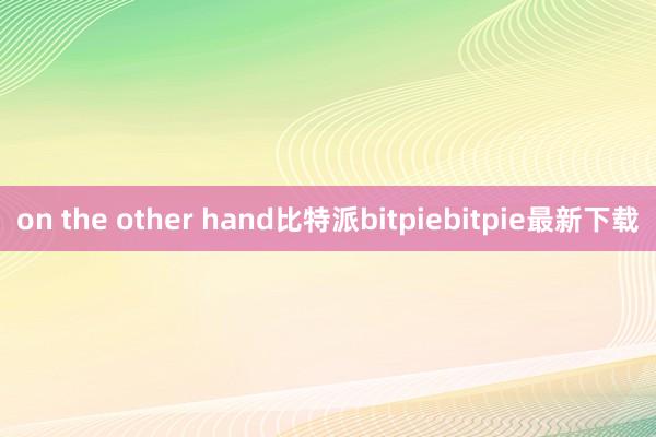 on the other hand比特派bitpiebitpie最新下载