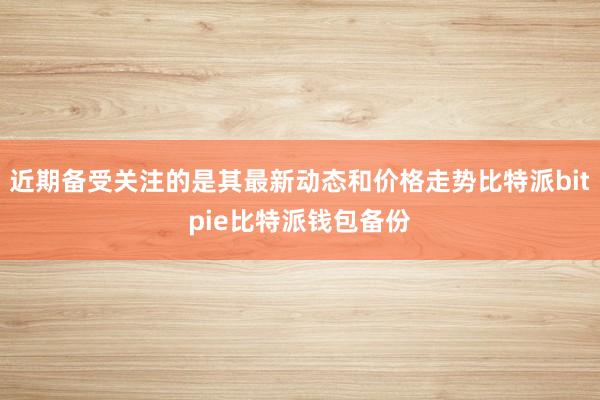 近期备受关注的是其最新动态和价格走势比特派bitpie比特派钱包备份