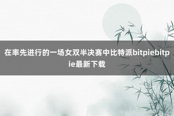 在率先进行的一场女双半决赛中比特派bitpiebitpie最新下载